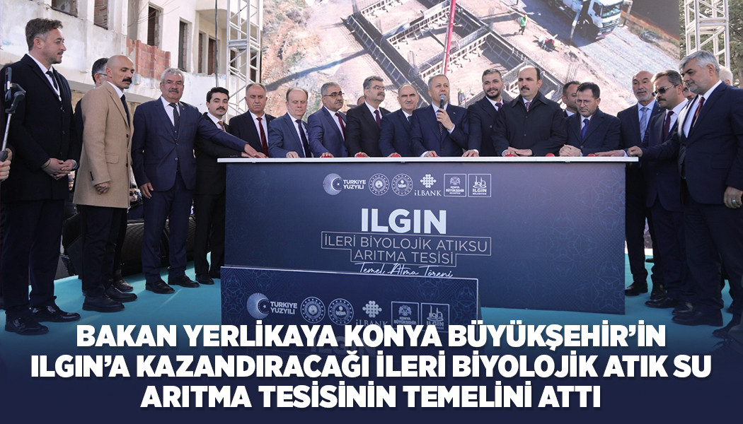 BAKAN YERLİKAYA KONYA BÜYÜKŞEHİR’İN ILGIN’A KAZANDIRACAĞI İLERİ BİYOLOJİK ATIK SU ARITMA TESİSİNİN TEMELİNİ ATTI