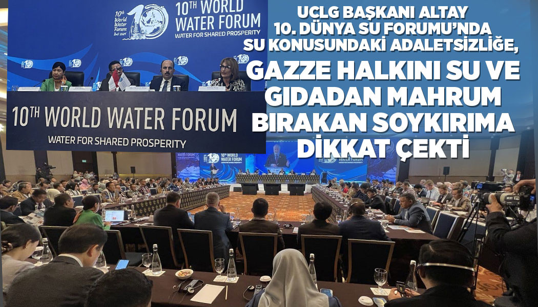 UCLG BAŞKANI ALTAY, 10. DÜNYA SU FORUMU’NDA SU KONUSUNDAKİ ADALETSİZLİĞE, GAZZE HALKINI SU VE GIDADAN MAHRUM BIRAKAN SOYKIRIMA DİKKAT ÇEKTİ