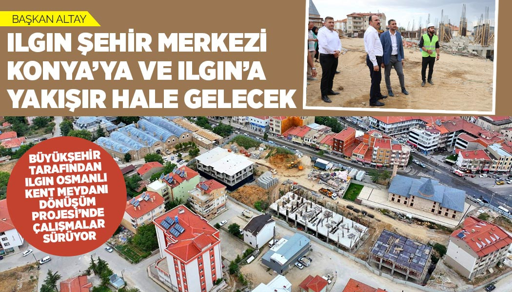 BAŞKAN ALTAY: “ILGIN ŞEHİR MERKEZİ, KONYA’YA VE ILGIN’A YAKIŞIR HALE GELECEK”