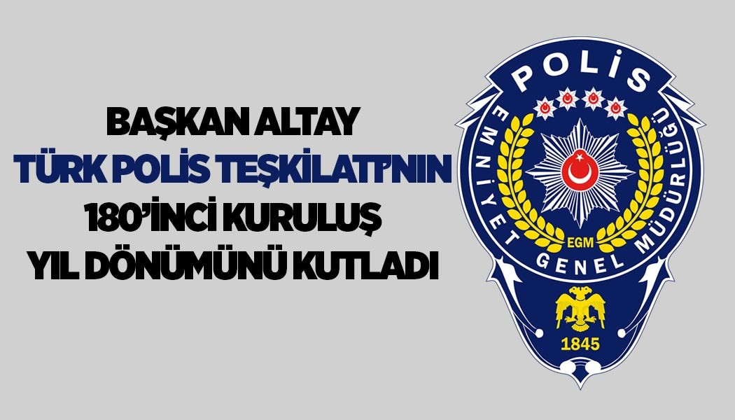 BAŞKAN ALTAY TÜRK POLİS TEŞKİLATI’NIN 180’İNCİ KURULUŞ YIL DÖNÜMÜNÜ KUTLADI