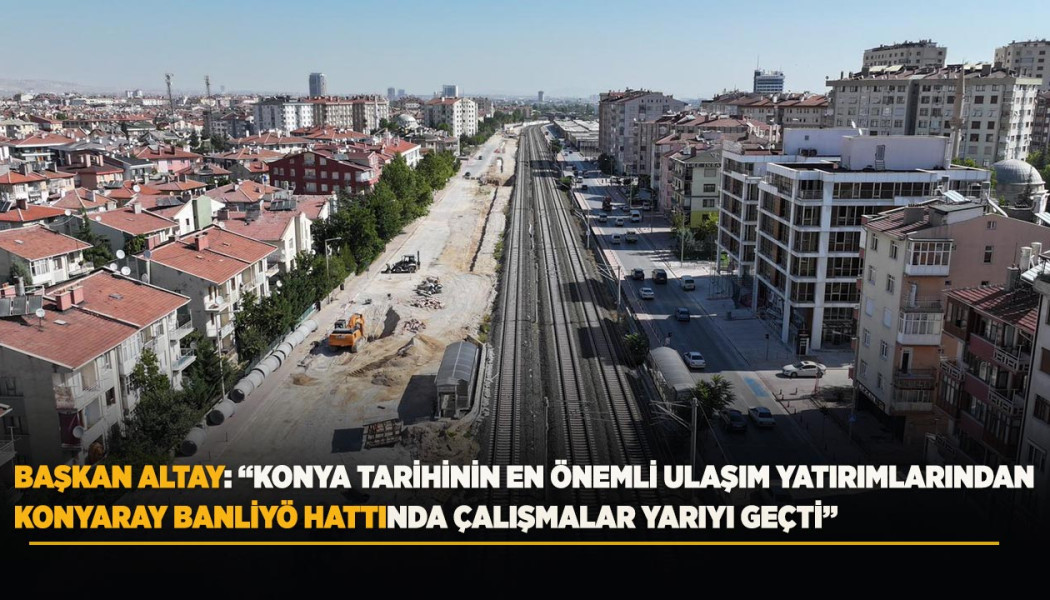 BAŞKAN ALTAY: “KONYA TARİHİNİN EN ÖNEMLİ ULAŞIM YATIRIMLARINDAN KONYARAY BANLİYÖ HATTINDA ÇALIŞMALAR YARIYI GEÇTİ”