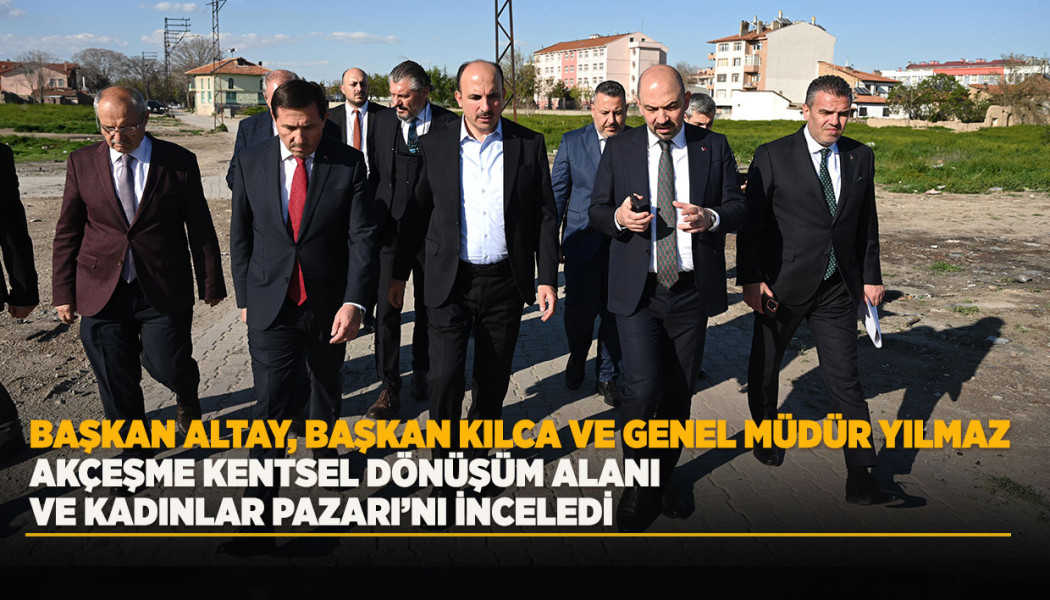 BAŞKAN ALTAY, BAŞKAN KILCA VE GENEL MÜDÜR YILMAZ AKÇEŞME KENTSEL DÖNÜŞÜM ALANI VE KADINLAR PAZARI’NI İNCELEDİ
