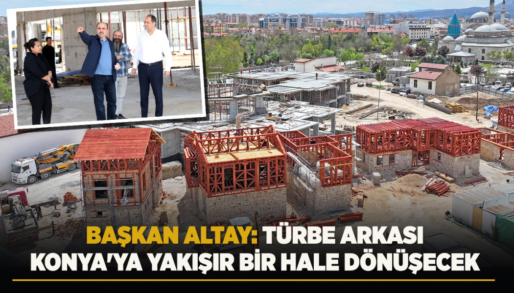 BAŞKAN ALTAY: “TÜRBE ARKASI KONYA'YA YAKIŞIR BİR HALE DÖNÜŞECEK”