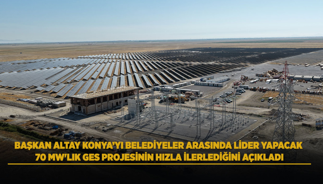 BAŞKAN ALTAY KONYA’YI BELEDİYELER ARASINDA LİDER YAPACAK 70 MW'LIK GES PROJESİNİN HIZLA İLERLEDİĞİNİ AÇIKLADI