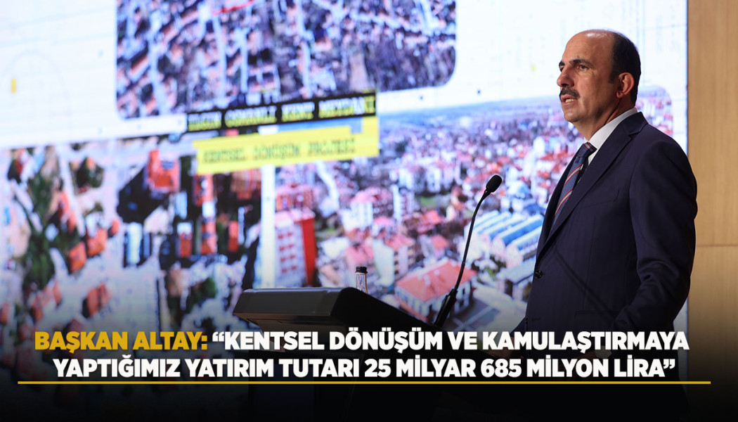 BAŞKAN ALTAY: “KENTSEL DÖNÜŞÜM VE KAMULAŞTIRMAYA YAPTIĞIMIZ YATIRIM TUTARI 25 MİLYAR 685 MİLYON LİRA”
