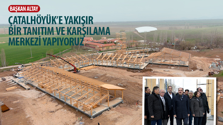 Başkan Altay: 'Çatalhöyük'e Yakışır Bir Tanıtım ve Karşılama Merkezi Yapıyoruz.'
